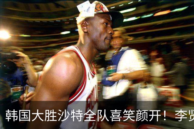 韩国大胜沙特全队喜笑颜开！李贤重25+10+6觉醒 D组再度陷入混战
